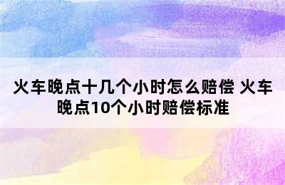 火车晚点十几个小时怎么赔偿 火车晚点10个小时赔偿标准